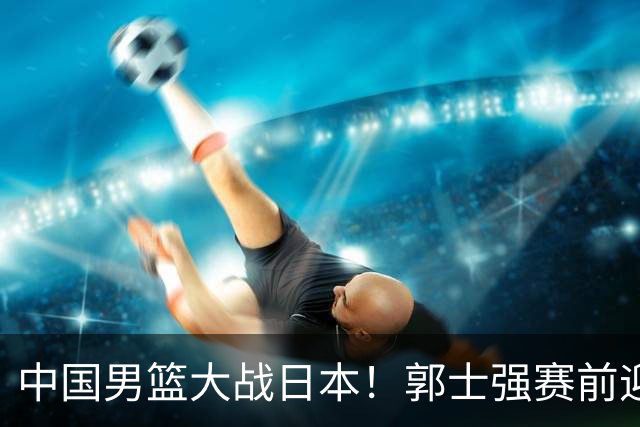 中国男篮大战日本！郭士强赛前迎重磅喜讯，两大核心悍将火速复出